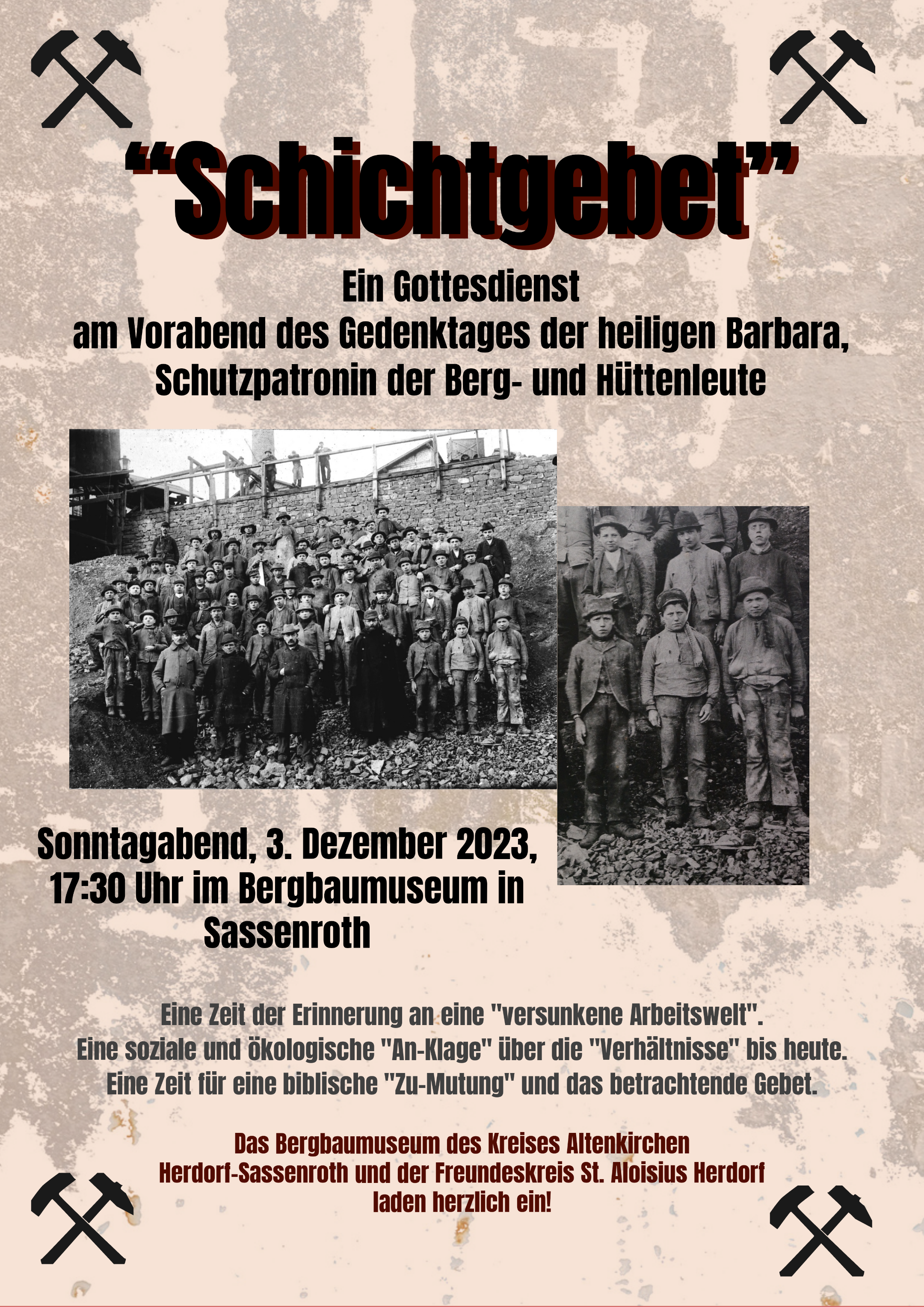 „Schichtgebet“ Ein Gottesdienst am Vorabend des Gedenktages der heiligen Barbara, Schutzpatronin der Berg- und Hüttenleute Sonntagabend, 3. Dezember 2023, 17:30 Uhr im Bergbaumuseum in Sassenroth  Eine Zeit der Erinnerung an eine „versunkene Arbeitswelt“. Eine soziale und ökologische „An-Klage“ über die „Verhältnisse“ bis heute. Eine Zeit für eine biblische „Zu-Mutung“ und das betrachtende Gebet. Das Bergbaumuseum des Kreises Altenkirchen Herdorf-Sassenroth und der Freundeskreis St. Aloisius Herdorf laden herzlich ein!
